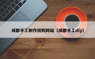福鼎成都手工制作团购网站（成都手工diy）