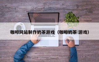 福鼎咖啡网站制作奶茶游戏（咖啡奶茶 游戏）