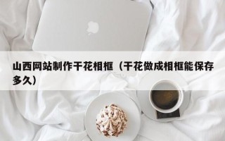 福鼎山西网站制作干花相框（干花做成相框能保存多久）